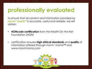 professionally evaluated
to ensure that all content and information provided by
movin’ mania™is accurate, useful and reliable, we will
obtain:

• HONcode certification from the Health On the Net
  Foundation (HON)

• certification ensures high ethical standards and quality of
  information offered through movin’ mania™ and
  www.movinmania.com
 