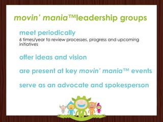 movin’ mania™leadership groups
 meet periodically
 6 times/year to review processes, progress and upcoming
 initiatives


 offer ideas and vision

 are present at key movin’ mania™ events

 serve as an advocate and spokesperson
 