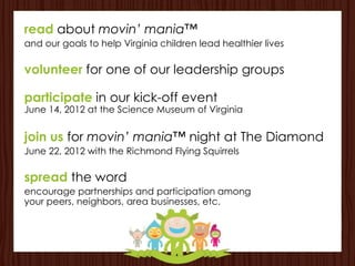read about movin’ mania™
and our goals to help Virginia children lead healthier lives

volunteer for one of our leadership groups

participate in our kick-off event
June 14, 2012 at the Science Museum of Virginia


join us for movin’ mania™ night at The Diamond
June 22, 2012 with the Richmond Flying Squirrels

spread the word
encourage partnerships and participation among
your peers, neighbors, area businesses, etc.
 