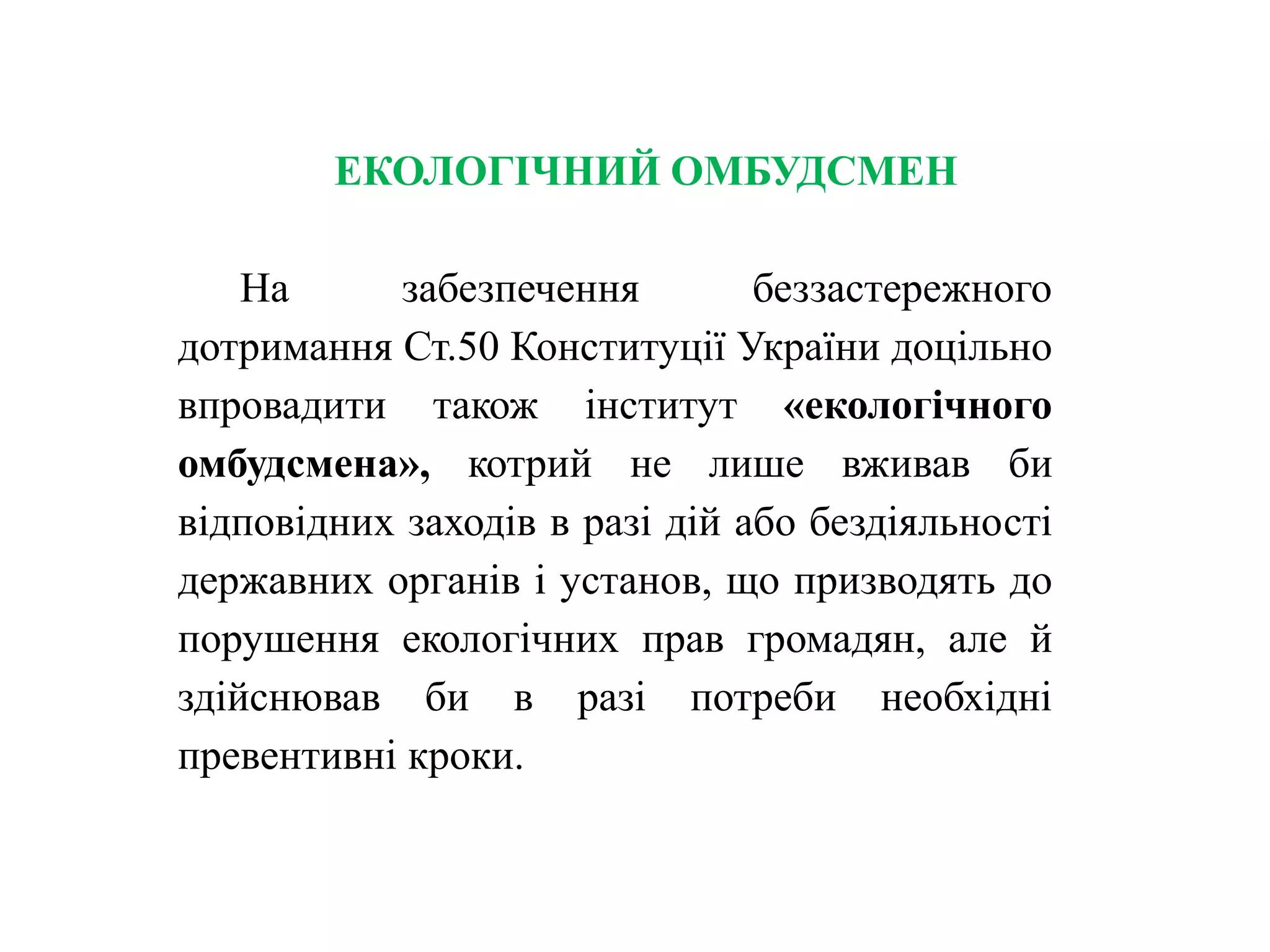 ЕКОЛОГІЧНИЙ ОМБУДСМЕН
На забезпечення беззастережного
дотримання Ст.50 Конституції України доцільно
впровадити також інститут «екологічного
омбудсмена», котрий не лише вживав би
відповідних заходів в разі дій або бездіяльності
державних органів і установ, що призводять до
порушення екологічних прав громадян, але й
здійснював би в разі потреби необхідні
превентивні кроки.
 