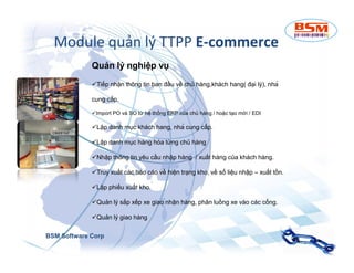 Module quản lý TTPP E-commerce 
Quản lý nghiệp vụ 
Tiếp nhận thông tin ban đầu về chủ hàng,khách hang( đại lý), nhà 
cung cấp. 
Import PO và SO từ hệ thống ERP của chủ hàng / hoặc tạo mới / EDI 
Lập danh mục khách hang, nhà cung cấp. 
Lập danh mục hàng hóa từng chủ hàng 
Nhập thông tin yêu cầu nhập hàng / xuất hàng của khách hàng. 
Truy xuất các báo cáo về hiện trạng kho, về số liệu nhập – xuất tồn. 
Lập phiếu xuất kho. 
Quản lý sắp xếp xe giao nhận hàng, phân luồng xe vào các cổng. 
Quản lý giao hàng 
BSM Software Corp 
 