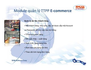 Module quản lý TTPP E-commerce 
Quản lý dữ liệu khách hàng 
Mỗi khách hàng, nhà cung cấp, sẽ được cấp một Account 
va Passworld để truy cập vào hệ thống : 
TTrrììnnhh ttrrạạnngg đđơơnn hhàànngg 
Đề xuất nhập – xuất hàng 
Xem trình trạng hàng hóa 
Xem báo cáo hàng tồn kho 
Theo dõi tình trạng đơn hàng 
BSM Software Corp 
 