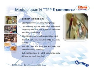 Module quản lý TTPP E-commerce 
Các tiện ích thao tác : 
 Cập nhật danh mục kho hàng, khoang hàng; 
 Cập nhật danh mục mặt hàng, khách hàng(có thể 
tạm không được truy xuất tại một thời điểm theo 
yêu cầu người sử dụng). 
 CCậậpp nnhhậậtt ddaannhh mmụụcc hhợợpp đđồồnngg((qquuảảnn llýý tthheeoo nnăămm)).. 
 Tìm kiếm, xem, sửa, xóa: phiếu nhập kho, phiếu 
xuất kho 
 Tìm kiếm, xem, sửa: danh mục kho hàng, mặt 
hàng, khách hàng, hợp đồng. 
 Quản lý khách hàng lẻ ( Một Ô có thể chứa nhiều 
gói hàng của khách khác nhau) 
BSM Software Corp I A member of BSM Group 
 