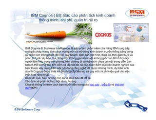 IBM Cognos ( BI): Báo cáo phân tích kinh doanh 
thông minh, chi phí, quản trị rủi ro 
IBM Cognos ® Business Intelligence là sản phẩm phần mềm của hãng IBM cung cấp 
một giải pháp mang tính cách mạng mới và mở rộng kinh doanh truyền thống bằng công 
cụ phân tích thông minh (BI) với quy hoạch, kịch bản mô hình, theo dõi thời gian thực và 
phân tích các dự báo. Sử dụng một không gian làm việc không giới hạn BI hỗ trợ mọi 
người làm việc trong văn phòng, trên đường đi và thậm chí chưa có mặt trong diễn đàn 
bạn có thể tương tác, tìm kiếm và lắp ráp tất cả các quan điểm của các doanh nghiệp của 
bạn. Được xây dựng trên một nền tảng công nghệ đã được chứng minh, dự báo kinh 
doanh Cognos được thiết kế để nâng cấp liên tục và quy mô chi phí-hiệu quả cho việc 
triển khai rộng nhất. 
Xem kết quả, hiểu những con số và mục tiêu đã đề ra. 
Xác định và phân tích cơ hội và xu hướng. 
Chia sẻ thông tin theo cách bạn muốn đến trong các báo cáo , biểu đồ và thẻ tính 
điểm(KPI) 
BSM Software Corp 
 