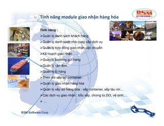 Tính năng module giao nhận hàng hóa 
Tính năng : 
Quản lý danh sách khách hàng 
Quản lý danh sách nhà cung cấp dịch vụ 
Quản lý hợp đồng giao nhận,vận chuyển 
Kế hoạch giao nhận 
Quản lý booking gửi hàng 
Quản lý vận đơn 
Quản lý lô hàng 
Theo dõi xếp dỡ container 
Quản lý giao nhận hàng hóa 
Quản lý xếp dỡ hàng hóa : xếp container, xếp tàu rời… 
Các dịch vụ giao nhận : bốc xếp, chứng từ,DO, vệ sinh,… 
 … 
BSM Software Corp 
 