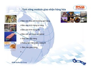 Tính năng module giao nhận hàng hóa 
Báo cáo theo dõi booking gửi hàng 
Báo cáo trình trạng lo hàng 
Báo cáo trình trạng BL 
BBááoo ccááoo kkếế hhooạạcchh ccoonnttaaiinneerr 
 Báo cáo xếp hàng 
Thông báo hàng đến, hàng đi 
 Báo cáo giao hàng 
… 
BSM Software Corp 
 