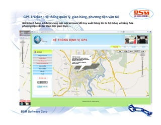 GPS-Tracker : Hệ thống quản lý giao hàng, phương tiện vận tải 
Mỗi khách hàng sẽ được cung cấp một account để truy xuất thông tin từ hệ thống về hàng hóa 
phương tiện vận tải theo thời gian thực,… 
BSM Software Corp 
 