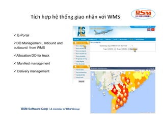 Tích hợp hệ thống giao nhận với WMS 
 E-Portal 
DO Management , Inbound and 
outbound from WMS 
Allocation DO for truck 
 Manifest management 
 Delivery management 
BSM Software Corp I A member of BSM Group 
 