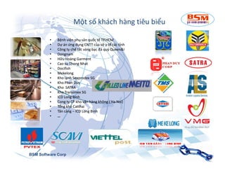Một số khách hàng tiêu biểu 
• Bệnh viện phụ sản quốc ttếế TTPP..HHCCMM 
• Dự án ứng ddụụnngg CCNNTTTT của sở y ttếế ccáácc tỉnh 
• Công ty chế ttáácc vvàànngg bạc đá quý QQuueeeenn&&II 
• Dongnam 
• Hữu Hoàng GGaarrmmeenntt 
• Cao su TThhoonngg NNhhaatt 
• Docifish 
• MMeekkeelloonngg 
• Kho lạnh SSeeaapprrooddeexx SG 
• Kho PPhhaann DDuuyy 
•• KKhhoo SSSSAAAATTTTRRRRAAAA 
• Kho TTrraannssiimmeexx SG 
• IICCDD LLoonngg Bình 
• Cong ty CP kho vvậậnn hàng không ( Ha Noi) 
• TTổổnngg kho CCaatttthhaaii 
• TTâânn ccảảnngg – ICD Long Bình 
• … 
BSM Software Corp 
 