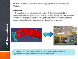 R&DInnovations
R&D of Microcellular Injection Technology Applied in Automotive Trim
Products
Innovation:
The application of Microcellular Injection Technology satisfied the
requirements of auto parts impact resistance, high rigidity and free distortion.
In addition, it adapts to the trend of Lightlizing automobile and broadened
design approaches of new components & parts for new model.
It has become BSM proprietary technology and broadened design
approaches for new products with more innovation.
 