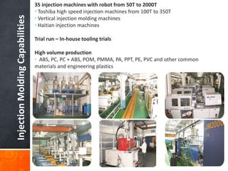 InjectionMoldingCapabilities
35 injection machines with robot from 50T to 2000T
• Toshiba high speed injection machines from 100T to 350T
• Vertical injection molding machines
• Haitian injection machines
Trial run – In-house tooling trials
High volume production
• ABS, PC, PC + ABS, POM, PMMA, PA, PPT, PE, PVC and other common
materials and engineering plastics
 