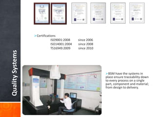 QualitySystems
Certifications
ISO9001:2008 since 2006
ISO14001:2004 since 2008
TS16949:2009 since 2010
BSM have the systems in
place ensure traceability down
to every process on a single
part, component and material;
from design to delivery.
 