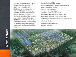 NewFactory
The Bluestar Industrial City is
being designed as a self
sufficient industrial zone
dedicated to the production of
molds and injection molding
with the intent of becoming the
worlds premier location for
tooling design, injection molding
and cutting edge technology.
Additional facilities will be build
for subcontractors for the supply
of components and services to
support the tooling and molding
industry.
Bluestar Industrial City Layout
Large-scale Mould Factory (covered parts)
Precision Mould Factory
Optical Mould Factory
Medium-Sized Mould Factory
Auto Parts Manufacturing Factory one
Auto Parts Manufacturing Factory two
Office Equipment Parts Manufacturing Factory
Business Center
R&D and Training Center
Technical School
 