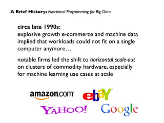 A Brief History: Functional Programming for Big Data 
circa late 1990s: 
explosive growth e-commerce and machine data 
implied that workloads could not fit on a single 
computer anymore… 
notable firms led the shift to horizontal scale-out 
on clusters of commodity hardware, especially 
for machine learning use cases at scale 
 