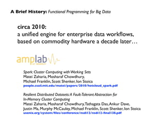 A Brief History: Functional Programming for Big Data 
circa 2010: 
a unified engine for enterprise data workflows, 
based on commodity hardware a decade later… 
Spark: Cluster Computing with Working Sets 
Matei Zaharia, Mosharaf Chowdhury, 
Michael Franklin, Scott Shenker, Ion Stoica 
people.csail.mit.edu/matei/papers/2010/hotcloud_spark.pdf 
! 
Resilient Distributed Datasets: A Fault-Tolerant Abstraction for 
In-Memory Cluster Computing 
Matei Zaharia, Mosharaf Chowdhury, Tathagata Das, Ankur Dave, 
Justin Ma, Murphy McCauley, Michael Franklin, Scott Shenker, Ion Stoica 
usenix.org/system/files/conference/nsdi12/nsdi12-final138.pdf 
 