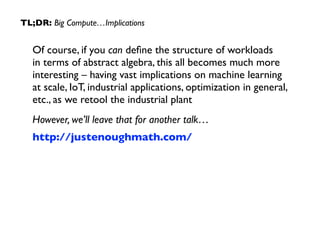 TL;DR: Big Compute…Implications 
Of course, if you can define the structure of workloads 
in terms of abstract algebra, this all becomes much more 
interesting – having vast implications on machine learning 
at scale, IoT, industrial applications, optimization in general, 
etc., as we retool the industrial plant 
However, we’ll leave that for another talk… 
http://justenoughmath.com/ 
 