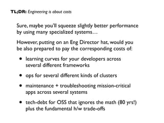TL;DR: Engineering is about costs 
Sure, maybe you’ll squeeze slightly better performance 
by using many specialized systems… 
However, putting on an Eng Director hat, would you 
be also prepared to pay the corresponding costs of: 
• learning curves for your developers across 
several different frameworks 
• ops for several different kinds of clusters 
• maintenance + troubleshooting mission-critical 
apps across several systems 
• tech-debt for OSS that ignores the math (80 yrs!) 
plus the fundamental h/w trade-offs 
 