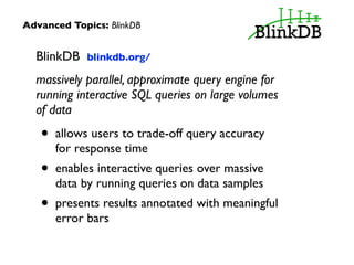Advanced Topics: BlinkDB 
BlinkDB blinkdb.org/ 
massively parallel, approximate query engine for 
running interactive SQL queries on large volumes 
of data 
• allows users to trade-off query accuracy 
for response time 
• enables interactive queries over massive 
data by running queries on data samples 
• presents results annotated with meaningful 
error bars 
 