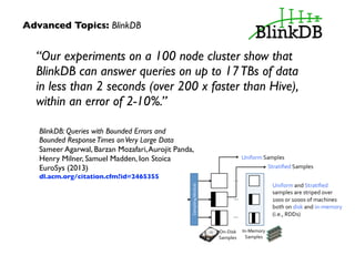 Advanced Topics: BlinkDB 
“Our experiments on a 100 node cluster show that 
BlinkDB can answer queries on up to 17 TBs of data 
in less than 2 seconds (over 200 x faster than Hive), 
within an error of 2-10%.” 
BlinkDB: Queries with Bounded Errors and 
Bounded Response Times on Very Large Data 
Sameer Agarwal, Barzan Mozafari, Aurojit Panda, 
Henry Milner, Samuel Madden, Ion Stoica 
EuroSys (2013) 
dl.acm.org/citation.cfm?id=2465355 
 