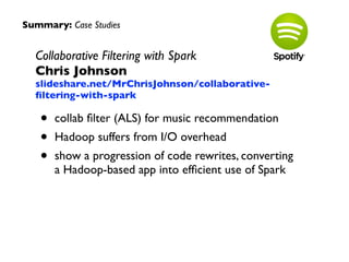 Summary: Case Studies 
Collaborative Filtering with Spark 
Chris Johnson 
slideshare.net/MrChrisJohnson/collaborative-filtering- 
with-spark 
• collab filter (ALS) for music recommendation 
• Hadoop suffers from I/O overhead 
• show a progression of code rewrites, converting 
a Hadoop-based app into efficient use of Spark 
 
