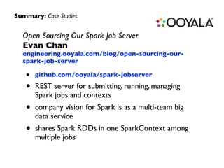 Summary: Case Studies 
Open Sourcing Our Spark Job Server 
Evan Chan 
engineering.ooyala.com/blog/open-sourcing-our-spark- 
job-server 
• github.com/ooyala/spark-jobserver 
• REST server for submitting, running, managing 
Spark jobs and contexts 
• company vision for Spark is as a multi-team big 
data service 
• shares Spark RDDs in one SparkContext among 
multiple jobs 
 