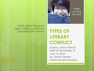 TYPES OF
LITERARY
CONFLICT
Aquino, Lorena Thea R.
bSMT 2F Humanities 13
June 14, 2015
Mr. Jaime Cabrera
Centro Escolar University
I learn about the seven
types of literary conflict by
completing this activity.
Keep
moving
forward.
Related Stuff #1
Related Stuff #2
 