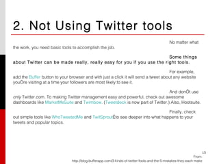 2. Not Using Twitter tools No matter what the work, you need basic tools to accomplish the job. Some things about Twitter can be made really, really easy for you if you use the right tools. For example, add the  Buffer  button to your browser and with just a click it will send a tweet about any website you’re visiting at a time your followers are most likely to see it. And don’t use  only  Twitter.com. To making Twitter management easy and powerful, check out awesome dashboards like  MarketMeSuite  and  Twimbow . ( Tweetdeck  is now part of Twitter.) Also, Hootsuite. Finally, check out simple tools like  WhoTweetedMe  and  TwitSprout  to see deeper into what happens to your tweets and popular topics.  From: http://blog.bufferapp.com/3-kinds-of-twitter-fools-and-the-5-mistakes-they-each-make 15 