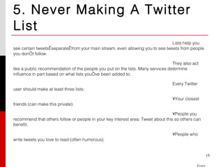 5. Never Making A Twitter List Lists help you see certain tweets separate from your main stream, even allowing you to see tweets from people you don’t follow. They also act like a public recommendation of the people you put on the lists. Many services determine influence in part based on what lists you’ve been added to.  Every Twitter user should make at least three lists: Your closest friends (can make this private). People you recommend that others follow or people in your key interest area. Tweet about this so others can benefit. People who write tweets you love to read (often humorous). From: http://blog.bufferapp.com/3-kinds-of-twitter-fools-and-the-5-mistakes-they-each-make 15 