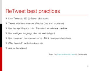 ReTweet best practices Limit Tweets to 120 (or fewer) characters Tweets with links are more effective (use a url shortener) Use the top 20 words. Hint: They don't include  me  or  mine Use intelligent language - but not too intelligent Use nouns and third-person verbs - Think newspaper headlines Offer free stuff, exclusive discounts Ask for the retweet *From: The  Science of the Re-Tweet  by Dan Zarrella 15 