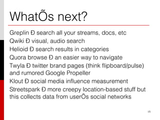 What’s next? Greplin – search all your streams, docs, etc Qwiki – visual, audio search Helioid – search results in categories Quora browse – an easier way to navigate Twyla – twitter brand pages (think flipboard/pulse) and rumored Google Propeller Klout – social media influence measurement Streetspark – more creepy location-based stuff but this collects data from user’s social networks 15 