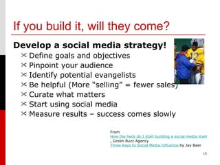 If you build it, will they come? Develop a social media strategy! Define goals and objectives Pinpoint your audience  Identify potential evangelists Be helpful (More “selling” = fewer sales) Curate what matters Start using social media Measure results – success comes slowly 15 From  How the heck do I start building a social media marketing strategy? , Green Buzz Agency  Three Keys to Social Media Influence  by Jay Baer 