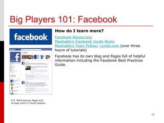 Big Players 101: Facebook 12 How do I learn more? Facebook Resources ;  Mashable’s Facebook Guide Book ;  Mashable’s Topic Follow ;  Lynda.com  (over three hours of tutorials) Facebook has its own blog and Pages full of helpful information including the Facebook Best Practices Guide.  P.S. We’ll discuss Pages and Groups more in future session. 