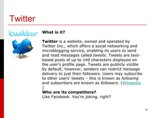 Twitter 16 What is it? Twitter  is a website, owned and operated by Twitter Inc., which offers a social networking and microblogging service, enabling its users to send and read messages called  tweets . Tweets are text-based posts of up to 140 characters displayed on the user's profile page. Tweets are publicly visible by default; however, senders can restrict message delivery to just their followers. Users may subscribe to other users' tweets – this is known as  following  and subscribers are known as  followers . ( Wikipedia ) Who are its competitors? Like Facebook. You’re joking, right? 