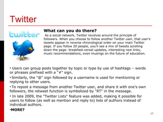Twitter 17 What can you do there? As a social network, Twitter revolves around the principle of followers. When you choose to follow another Twitter user, that user's tweets appear in reverse chronological order on your main Twitter page. If you follow 20 people, you'll see a mix of tweets scrolling down the page: breakfast-cereal updates, interesting new links, music recommendations, even musings on the future of education. Users can group posts together by topic or type by use of hashtags – words or phrases prefixed with a "#" sign. Similarly, the "@" sign followed by a username is used for mentioning or replying to other users. To repost a message from another Twitter user, and share it with one's own followers, the retweet function is symbolized by "RT" in the message. In late 2009, the "Twitter Lists" feature was added, making it possible for users to follow (as well as mention and reply to) lists of authors instead of individual authors. MORE? 
