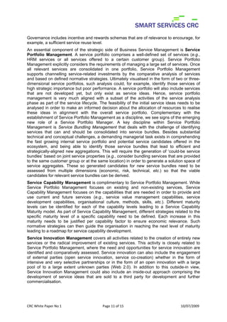 Governance includes incentive and rewards schemas that are of relevance to encourage, for
example, a sufficient service reuse level.
An essential component of the strategic side of Business Service Management is Service
Portfolio Management. A service portfolio comprises a well-defined set of services (e.g.,
HRM services or all services offered to a certain customer group). Service Portfolio
Management explicitly considers the requirements of managing a large set of services. Once
all relevant services are consolidated in one portfolio, Service Portfolio Management
supports channelling service-related investments by the comparative analysis of services
and based on defined normative strategies. Ultimately visualised in the form of two or three-
dimensional service portfolios, such analysis could, for example, identify those services of
high strategic importance but poor performance. A service portfolio will also include services
that are not developed yet, but only exist as service ideas. Hence, service portfolio
management is very much aligned with a subset of the activities of the service analysis
phase as part of the service lifecycle. The feasibility of the initial service ideas needs to be
analysed in order to make an informed decision about the allocation of resources to realise
these ideas in alignment with the overall service portfolio. Complementary with the
establishment of Service Portfolio Management as a discipline, we see signs of the emerging
new role of a Service Portfolio Manager. A key discipline within Service Portfolio
Management is Service Bundling Management that deals with the challenge of identifying
services that can and should be consolidated into service bundles. Besides substantial
technical and conceptual challenges, a demanding managerial task exists in comprehending
the fast growing internal service portfolio and potential service candidates offered in the
ecosystem, and being able to identify those service bundles that lead to efficient and
strategically-aligned new aggregations. This will require the generation of ‘could-be service
bundles’ based on joint service properties (e.g., consider bundling services that are provided
to the same customer group or at the same location) in order to generate a solution space of
service aggregates. These so generated candidates for new service bundles need to be
assessed from multiple dimensions (economic, risk, technical, etc.) so that the viable
candidates for relevant service bundles can be derived.
Service Capability Management is complimentary to Service Portfolio Management. While
Service Portfolio Management focuses on existing and non-existing services, Service
Capability Management focuses on the capabilities that are needed in order to provide and
use current and future services (e.g., service value management capabilities, service
development capabilities, organisational culture, methods, skills, etc.). Different maturity
levels can be identified for each of the capability levels leading to a Service Capability
Maturity model. As part of Service Capability Management, different strategies related to the
specific maturity level of a specific capability need to be defined. Each increase in this
maturity needs to be justified per capability factor to ensure economic relevance. Such
normative strategies can then guide the organisation in reaching the next level of maturity
leading to a roadmap for service capability development.
Service Innovation Management covers all activities related to the creation of entirely new
services or the radical improvement of existing services. This activity is closely related to
Service Portfolio Management, where the need and opportunities for service innovation are
identified and comparatively assessed. Service innovation can also include the engagement
of external parties (open service innovation, service co-creation) whether in the form of
intensive and very selective partnerships or in the form of an open innovation with a large
pool of to a large extent unknown parties (Web 2.0). In addition to this outside-in view,
Service Innovation Management could also include an inside-out approach comprising the
development of service ideas that are sold to a third party for development and further
commercialisation.




CRC White Paper No 1                     Page 11 of 15                               10/07/2009 
 