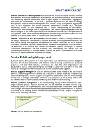 Service Performance Management takes care of the analytical side of Business Service
Management. In Service Performance Management, all relevant quantitative and qualitative
data describing service performance from multiple aspects is consolidated, aggregated,
evaluated and disseminated. In this role, it provides important input for Service Strategy
Management, Service Portfolio Management and Service Quality Management. Aggregated
data is also integrated into overall corporate performance systems (e.g., Balanced
Scorecard). Based on lead indicators and a sound understanding of cause-effect-
relationships, early warnings have to be generated. The Service Operation phase within the
service lifecycle is the most important provider of relevant information for the performance
management tasks. Service Quality Management provides important service attributes that
deserve to be measured in terms of service quality characteristics.
Service Compliance & Risk Management captures all tasks related to the requirement that
the design, delivery and consumption of services is not only driven by performance goals, but
also has to comply with legislative requirements and further constraints. As such, relevant
constraints have to be identified, operationalised and service management practices have to
be evaluated in accordance with defined requirements. Specific challenges of Service
Compliance Management are the scalability and heterogeneity that results from the
potentially global delivery of services (see for example the issues of Internet services such as
Pandora or Google Streetview in different countries).

Service Relationship Management
Business Service Management is in most cases not a pure internal management discipline
but relies on effective relationships with external partners, mainly customers and suppliers
(Figure 5), but also R&D institutes, universities, etc. Note that when organisations are
structured as service units consuming and providing services from each other, it may also
refer to the management of the relations with internal customers and suppliers.
Service Supplier Management captures all management tasks related to the providers of
services. While the operational activities will be covered to a large extent as part of Service
Lifecycle Management, Service Supplier Management mostly deals with the more strategic
issues such as strategic partnerships and make-or-buy decisions. It has a strong relation with
the interface between Service Lifecycle Management and Service Purchasing.
Service Customer Management is the corresponding activity on the demand side. Here,
target customer groups, regional markets, etc. will be identified, pre-sales services (e.g.,
marketing, advice) will be provided and after-sales activities will be coordinated. It also deals
with strategic decisions in relation to the possibilities of providing internal services to external
customers. It has a strong relation with the interface between Service Lifecycle Management
and Service Marketing and Sales.




Figure 5: Service Relationship Management


 


CRC White Paper No 1                        Page 12 of 15                               10/07/2009 
 