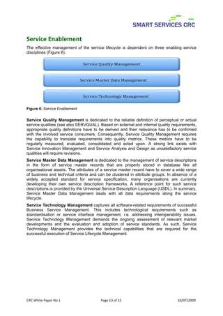 Service Enablement
The effective management of the service lifecycle is dependent on three enabling service
disciplines (Figure 6).




Figure 6: Service Enablement


Service Quality Management is dedicated to the reliable definition of perceptual or actual
service qualities (see also SERVQUAL). Based on external and internal quality requirements,
appropriate quality definitions have to be derived and their relevance has to be confirmed
with the involved service consumers. Consequently, Service Quality Management requires
the capability to translate requirements into quality metrics. These metrics have to be
regularly measured, evaluated, consolidated and acted upon. A strong link exists with
Service Innovation Management and Service Analysis and Design as unsatisfactory service
qualities will require revisions.
Service Master Data Management is dedicated to the management of service descriptions
in the form of service master records that are properly stored in database like all
organisational assets. The attributes of a service master record have to cover a wide range
of business and technical criteria and can be clustered in attribute groups. In absence of a
widely accepted standard for service specification, many organisations are currently
developing their own service description frameworks. A reference point for such service
descriptions is provided by the Universal Service Description Language (USDL). In summary,
Service Master Data Management deals with all data requirements along the service
lifecycle.
Service Technology Management captures all software-related requirements of successful
Business Service Management. This includes technological requirements such as
standardisation or service interface management, i.e. addressing interoperability issues.
Service Technology Management demands the ongoing assessment of relevant market
developments and the evaluation and adoption of service standards. As such, Service
Technology Management provides the technical capabilities that are required for the
successful execution of Service Lifecycle Management.

 
 
 
 

CRC White Paper No 1                    Page 13 of 15                            10/07/2009 
 