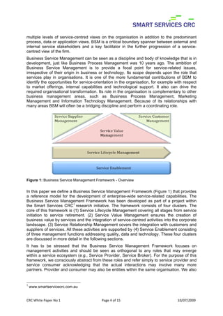 multiple levels of service-centred views on the organisation in addition to the predominant
process, data or application views. BSM is a critical boundary spanner between external and
internal service stakeholders and a key facilitator in the further progression of a service-
centred view of the firm.
Business Service Management can be seen as a discipline and body of knowledge that is in
development, just like Business Process Management was 10 years ago. The ambition of
Business Service Management is to provide a focal point for service-related issues,
irrespective of their origin in business or technology. Its scope depends upon the role that
services play in organisations. It is one of the more fundamental contributions of BSM to
identify the opportunities for service-orientation in the organisation, for example with respect
to market offerings, internal capabilities and technological support. It also can drive the
required organisational transformation. Its role in the organisation is complementary to other
business management areas, such as Business Process Management, Marketing
Management and Information Technology Management. Because of its relationships with
many areas BSM will often be a bridging discipline and perform a coordinating role.




Figure 1: Business Service Management Framework - Overview


In this paper we define a Business Service Management Framework (Figure 1) that provides
a reference model for the development of enterprise-wide service-related capabilities. The
Business Service Management Framework has been developed as part of a project within
the Smart Services CRC1 research initiative. The framework consists of four clusters. The
core of this framework is (1) Service Lifecycle Management covering all stages from service
initiation to service retirement. (2) Service Value Management ensures the creation of
business value by services and the integration of service-centred activities into the corporate
landscape. (3) Service Relationship Management covers the integration with customers and
suppliers of services. All these activities are supported by (4) Service Enablement consisting
of three management functions addressing quality, data and technology. These four clusters
are discussed in more detail in the following sections.
It has to be stressed that the Business Service Management Framework focuses on
management activities and should be seen as orthogonal to any roles that may emerge
within a service ecosystem (e.g., Service Provider, Service Broker). For the purpose of this
framework, we consciously abstract from these roles and refer simply to service provider and
service consumer acknowledging that the actual interactions may involve many more
partners. Provider and consumer may also be entities within the same organisation. We also


1
    www.smartservicecrc.com.au


CRC White Paper No 1                      Page 4 of 15                               10/07/2009 
 