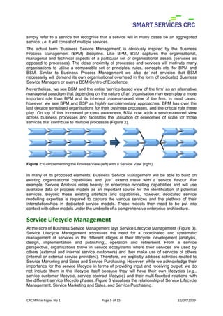simply refer to a service but recognise that a service will in many cases be an aggregated
service, i.e. it will consist of multiple services.
The actual term ‘Business Service Management’ is obviously inspired by the Business
Process Management (BPM) discipline. Like BPM, BSM captures the organisational,
managerial and technical aspects of a particular set of organisational assets (services as
opposed to processes). The close proximity of processes and services will motivate many
organisations to utilise a comparable set or principles, rules, concepts etc. for BPM and
BSM. Similar to Business Process Management we also do not envision that BSM
necessarily will demand its own organisational overhead in the form of dedicated Business
Service Managers or even a BSM Centre of Excellence.
Nevertheless, we see BSM and the entire ‘service-based view of the firm’ as an alternative
managerial paradigm that depending on the nature of an organisation may even play a more
important role than BPM and its inherent process-based view of the firm. In most cases,
however, we see BPM and BSP as highly complementary approaches. BPM has over the
last decade sensitised organisations for their business processes, and the critical role these
play. On top of this increased process awareness, BSM now adds a service-centred view
across business processes and facilitates the utilisation of economies of scale for those
services that contribute to multiple processes (Figure 2).




Figure 2: Complementing the Process View (left) with a Service View (right)


In many of its proposed elements, Business Service Management will be able to build on
existing organisational capabilities and ‘just’ extend these with a service flavour. For
example, Service Analysis relies heavily on enterprise modelling capabilities and will use
available data or process models as an important source for the identification of potential
services. Beyond these existing artefacts and capabilities, however, dedicated service
modelling expertise is required to capture the various services and the plethora of their
interrelationships in dedicated service models. These models then need to be put into
context with other models under the umbrella of a comprehensive enterprise architecture.

Service Lifecycle Management
At the core of Business Service Management lays Service Lifecycle Management (Figure 3).
Service Lifecycle Management addresses the need for a coordinated and systematic
management of services in the different stages of their lifecycle: development (analysis,
design, implementation and publishing), operation and retirement. From a service
perspective, organisations thrive in service ecosystems where their services are used by
others (external and internal service customers) and they make use of services of others
(internal or external service providers). Therefore, we explicitly address activities related to
Service Marketing and Sales and Service Purchasing. However, while we acknowledge their
importance for the service lifecycle in terms of providing input and receiving output, we do
not include them in the lifecycle itself because they will have their own lifecycles (e.g.,
service customer lifecycle, service contract lifecycle) and their multi-facetted relations with
the different service lifecycle phases. Figure 3 visualises the relationship of Service Lifecycle
Management, Service Marketing and Sales, and Service Purchasing.


CRC White Paper No 1                        Page 5 of 15                              10/07/2009 
 