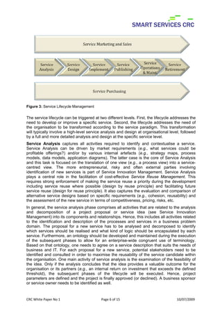 Figure 3: Service Lifecycle Management


The service lifecycle can be triggered at two different levels. First, the lifecycle addresses the
need to develop or improve a specific service. Second, the lifecycle addresses the need of
the organisation to be transformed according to the service paradigm. This transformation
will typically involve a high-level service analysis and design at organisational level, followed
by a full and more detailed analysis and design at the specific service level.
Service Analysis captures all activities required to identify and contextualise a service.
Service Analysis can be driven by market requirements (e.g., what services could be
profitable offerings?) and/or by various internal artefacts (e.g., strategy maps, process
models, data models, application diagrams). The latter case is the core of Service Analysis
and this task is focused on the translation of one view (e.g., a process view) into a service-
centred view. The more entrepreneurial, risky and often external parties involving
identification of new services is part of Service Innovation Management. Service Analysis
plays a central role in the facilitation of cost-effective Service Reuse Management. This
requires strong enforcement of making the service reuse a priority during the development
including service reuse where possible (design by reuse principle) and facilitating future
service reuse (design for reuse principle). It also captures the evaluation and comparison of
alternative service designs based on specific requirements (e.g., cohesion, reusability) and
the assessment of the new service in terms of competitiveness, pricing, risks, etc.
In general, the service analysis phase comprises all activities that are related to the analysis
and decomposition of a project proposal or service idea (see Service Innovation
Management) into its components and relationships. Hence, this includes all activities related
to the identification and description of the processes and services in a business problem
domain. The proposal for a new service has to be analysed and decomposed to identify
which services should be realised and what kind of logic should be encapsulated by each
service. Furthermore, an ontology should be developed and maintained during the execution
of the subsequent phases to allow for an enterprise-wide congruent use of terminology.
Based on that ontology, one needs to agree on a service description that suits the needs of
business and IT. For each proposal for a new service, potential stakeholders need to be
identified and consulted in order to maximise the reusability of the service candidate within
the organisation. One main activity of service analysis is the examination of the feasibility of
the idea. Only if the analysis concludes that the idea provides a valuable outcome for the
organisation or its partners (e.g., an internal return on investment that exceeds the defined
threshold), the subsequent phases of the lifecycle will be executed. Hence, project
parameters are defined and the project is finally approved (or declined). A business sponsor
or service owner needs to be identified as well.


CRC White Paper No 1                       Page 6 of 15                                10/07/2009 
 
