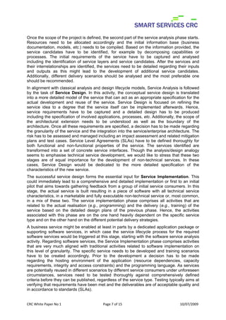 Once the scope of the project is defined, the second part of the service analysis phase starts.
Resources need to be allocated accordingly and the initial information base (business
documentation, models, etc.) needs to be compiled. Based on the information provided, the
service candidates have to be identified, for example by decomposing capabilities or
processes. The initial requirements of the service have to be captured and analysed
including the identification of service layers and service candidates. After the services and
their interrelationships are identified, the services need to be detailed regarding their inputs
and outputs as this might lead to the development of additional service candidates.
Additionally, different delivery scenarios should be analysed and the most preferable one
should be recommended.
In alignment with classical analysis and design lifecycle models, Service Analysis is followed
by the task of Service Design. In this activity, the conceptual service design is translated
into a more detailed model of the service that can act as an appropriate specification for the
actual development and reuse of the service. Service Design is focused on refining the
service idea to a degree that the service itself can be implemented afterwards. Hence,
service requirements have to be captured and a detailed design has to be produced
including the specification of involved applications, processes, etc. Additionally, the scope of
the architectural extension needs to be understood as well as the boundary of the
architecture. Once all these requirements are specified, a decision has to be made regarding
the granularity of the service and the integration into the service/enterprise architecture. The
risk has to be assessed and managed including an impact assessment and related mitigation
plans and test cases. Service Level Agreements (SLAs) have to be defined thoroughly for
both functional and non-functional properties of the service. The services identified are
transformed into a set of concrete service interfaces. Though the analysis/design analogy
seems to emphasise technical service development, we would like to stress that these two
stages are of equal importance for the development of non-technical services. In these
cases, Service Design would be dedicated to the more detailed specification of the
characteristics of the new service.
The successful service design forms the essential input for Service Implementation. This
could immediately lead to a comprehensive and detailed implementation or first to an initial
pilot that aims towards gathering feedback from a group of initial service consumers. In this
stage, the actual service is built resulting in a piece of software with all technical service
characteristics, in a marketable and fully executable non-technical service or, most common,
in a mix of these two. The service implementation phase comprises all activities that are
related to the actual realisation (e.g., programming) and the delivery (e.g., training) of the
service based on the detailed design plans of the previous phase. Hence, the activities
associated with this phase are on the one hand heavily dependent on the specific service
type and on the other hand on the different potential delivery strategies.
A business service might be enabled at least in parts by a dedicated application package or
supporting software services, in which case the service lifecycle process for the required
software services would be triggered at this stage, starting with the software service analysis
activity. Regarding software services, the Service Implementation phase comprises activities
that are very much aligned with traditional activities related to software implementation on
this level of granularity. The specific service needs to be developed and training scenarios
have to be created accordingly. Prior to the development a decision has to be made
regarding the hosting environment of the application (resource dependencies, capacity
requirements, integrity and access constraints) and the programming language. As services
are potentially reused in different scenarios by different service consumers under unforeseen
circumstances, services need to be tested thoroughly against comprehensively defined
criteria before they can be published, regardless of the service type. Testing typically aims at
verifying that requirements have been met and the deliverables are of acceptable quality and
in accordance to standards (SLAs).


CRC White Paper No 1                      Page 7 of 15                               10/07/2009 
 