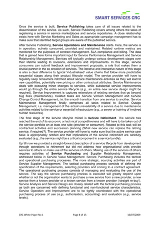 Once the service is built, Service Publishing takes care of all issues related to the
dissemination of the service. As such, Service Publishing covers among others the tasks of
registering a service in service marketplaces and service repositories. A close relationship
exists here with Service Marketing and Sales as appropriate campaign management has to
make sure that identified target groups are aware of the published service.
After Service Publishing, Service Operations and Maintenance starts. Here, the service is
in operation, actively consumed, provided and maintained. Related runtime metrics are
monitored for the purposes of contract management, SLA compliance and billing. The data
that is gained here forms important input for Service Performance Management and Service
Relationship Management. Services will typically undergo various development stages over
their lifetime leading to revisions, extensions and improvements. In this stage, service
consumers can submit feedback and improvement proposals, a role that makes them a
crucial partner in the co-creation of services. The iterative and interactive nature of this stage
is also a clear difference to typical ‘industrialised’ value chains that follow more predictable
sequential stages along their product lifecycle model. The service provider will have to
regularly keep consumers informed about service maintenance activities as they will lead to
new capabilities, potentially new pricing or other contractual attributes. Service Maintenance
deals with executing minor changes to services, while substantial service improvements
would go through the entire service lifecycle (e.g., an entire new service design might be
required). Service Improvement is captures extensions of existing services that go beyond
bug fixes (maintenance). Related tasks are Service Version Management and Service
Change Control Management, i.e. the smooth transition from one service to another. Service
Maintenance Management finally comprises all tasks related to Service Outage
Management, i.e. management of the actual unavailability of a service due to maintenance
activities related to the service or essential infrastructure (e.g., a server or training of involved
human resources).
The final stage of the service lifecycle model is Service Retirement. The service has
reached the end of its economic or technical competitiveness and will have to be taken out of
the service portfolio on at least one side (provider or consumer). Related to this task will be
contractual activities and succession planning (What new service can replace the retiring
service, if required?). The service provider will have to make sure that the active service user
base is appropriately notified and that implications of the service retirement are carefully
evaluated (e.g., the service might be a critical component in a service bundle).
Up till now we provided a straight-forward description of a service lifecycle from development
through operations to retirement but did not address how organisational units provide
services to others or make use of the services of others. Making use of the services of others
requires activities of Service Purchasing and Supplier Relationship Management,
addressed below in Service Value Management. Service Purchasing includes the tactical
and operational purchasing processes. The more strategic, sourcing activities are part of
Service Supplier Management. The tactical purchasing process consists of defining the
specification of the requirements, selecting providers and coming to a contract agreement.
The operational purchasing process consists of managing and evaluating the use of the
service. The way the service purchasing process is executed will greatly depend upon
whether or not the organisation wants to purchase a new service from a new provider, a new
service from a known provider or a known service from a known provider (‘straight re-buy’).
Service Analysis and Service Design are closely related with the tactical purchasing process
as both are concerned with defining functional and non-functional service characteristics.
Service Operation and Improvement are to be tightly coordinated with the operational
purchasing process of use (e.g., authorisation, accounting) and evaluation (e.g., service
levels).




CRC White Paper No 1                        Page 8 of 15                                 10/07/2009 
 