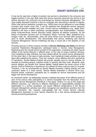 It may be the case that a (highly innovative) new service is advertised to the consumer and
triggers demand in this way. Both ways (the service consumer discovers the service or the
service discovers the consumer) are summarised as Service Discovery Management. The
more widely discussed scenario is that of a potential user discovering a service of interest.
While initial service repository concepts (e.g., UDDI) have not yet delivered on over-inflated
promises (and maybe never will), it can be expected that Google-like service discovery
engines will become available very soon. Current service marketplaces (e.g., Apple Store,
StrikeIron) still have a rather proprietary conceptualisation and implementation. However,
purely consumer-driven service discovery hardly captures all relevant scenarios. As the
rollout of innovative services such as Facebook, Skype, YouTube, eBay, Salesforce.com,
Google, TripIt, etc. demonstrates, users will come across such services often because of
word of mouth advertisement. This demonstrates that service marketing (see Service
Customer Management, Service Publishing) will play a crucial role in the adoption of new
services.
Providing services to others requires activities of Service Marketing and Sales and Service
Customer Relationship Management, addressed below in Service Value Management.
Depending upon the overall service concept of the organisation, marketing and sales may be
related to the service lifecycle in different ways. In the case of unique customer services,
most marketing & sales activities may have started before the actual service development.
On the other hand, in the case of mass services, most marketing & sales activities may take
place after publishing the service. There are, however, some relations that will in general be
of importance. Service Market Analysis will provide valuable input for service analysis, for
example by providing generic customer trends or working with lead users. Moreover, early
service designs can benefit from Service Market Testing before the actual roll-out of the
service. Service Publishing is required but not sufficient to have a service used (or re-used).
Therefore, it can be accompanied by Service Market Promotion making existing and new
customers aware of a (new) service. Service Market Evaluation in diverse forms (e.g.,
financial results, customers’ complaints etc.) is valuable for service improvement and can
trigger new service development.
As mentioned earlier, we deliberately exclude a detailed discussion of the different points of
view of the various roles participating in a service ecosystem from the description of the
Business Service Management framework in this paper. Suffice it to say at this stage that
different scenarios, e.g. referring to different distributions of responsibilities between the
stakeholders in a service ecosystem, will require different configurations of the Service
Lifecycle Management activities (and other managerial and operational activities) from the
overall framework. We, however, acknowledge that the current Service Lifecycle
Management description is more heavily influenced by a new service development and
service provisioning perspective.

 
 
 
 
 

CRC White Paper No 1                      Page 9 of 15                              10/07/2009 
 