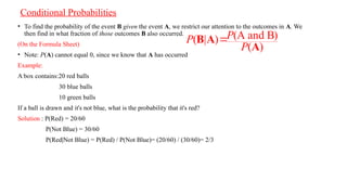 Conditional Probabilities
• To find the probability of the event B given the event A, we restrict our attention to the outcomes in A. We
then find in what fraction of those outcomes B also occurred.
(On the Formula Sheet)
• Note: P(A) cannot equal 0, since we know that A has occurred
Example:
A box contains:20 red balls
30 blue balls
10 green balls
If a ball is drawn and it's not blue, what is the probability that it's red?
Solution : P(Red) = 20/60
P(Not Blue) = 30/60
P(Red|Not Blue) = P(Red) / P(Not Blue)= (20/60) / (30/60)= 2/3
(A and B)
( | )
( )
P
P
P

B A
A
 
