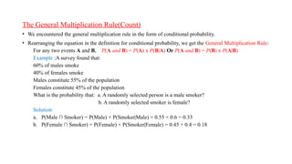 • We encountered the general multiplication rule in the form of conditional probability.
• Rearranging the equation in the definition for conditional probability, we get the General Multiplication Rule:
For any two events A and B, P(A and B) = P(A) x P(B|A) Or P(A and B) = P(B) x P(A|B)
Example :A survey found that:
60% of males smoke
40% of females smoke
Males constitute 55% of the population
Females constitute 45% of the population
What is the probability that: a. A randomly selected person is a male smoker?
b. A randomly selected smoker is female?
Solution:
a. P(Male ∩ Smoker) = P(Male) × P(Smoker|Male) = 0.55 × 0.6 = 0.33
b. P(Female ∩ Smoker) = P(Female) × P(Smoker|Female) = 0.45 × 0.4 = 0.18
The General Multiplication Rule(Count)
 