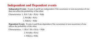 Independent and Dependent events
Independent Events: Events A and B are independent if the occurrence or non-occurrence of one
does not affect the probability of the other.
Characteristics: 1. P(A ∩ B) = P(A) × P(B)
2. P(A|B) = P(A)
3. P(B|A) = P(B)
Dependent Events: Events A and B are dependent if the occurrence or non-occurrence of one
affects the probability of the other.
Characteristics: 1. P(A ∩ B) ≠ P(A) × P(B)
2. P(A|B) ≠ P(A)
3. P(B|A) ≠ P(B)
 