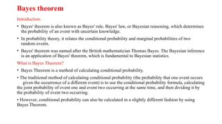 Bayes theorem
Introduction:
• Bayes' theorem is also known as Bayes' rule, Bayes' law, or Bayesian reasoning, which determines
the probability of an event with uncertain knowledge.
• In probability theory, it relates the conditional probability and marginal probabilities of two
random events.
• Bayes' theorem was named after the British mathematician Thomas Bayes. The Bayesian inference
is an application of Bayes' theorem, which is fundamental to Bayesian statistics.
What is Bayes Theorem?
• Bayes Theorem is a method of calculating conditional probability.
• The traditional method of calculating conditional probability (the probability that one event occurs
given the occurrence of a different event) is to use the conditional probability formula, calculating
the joint probability of event one and event two occurring at the same time, and then dividing it by
the probability of event two occurring.
• However, conditional probability can also be calculated in a slightly different fashion by using
Bayes Theorem.
 