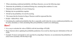 • When calculating conditional probability with Bayes theorem, you use the following steps:
• Determine the probability of condition B being true, assuming that condition A is true.
• Determine the probability of event A being true.
• Multiply the two probabilities together.
• Divide by the probability of event B occurring.
• This means that the formula for Bayes Theorem could be expressed like this:
• P(A|B) = P(BA)*P(A) / P(B)
• Calculating the conditional probability like this is especially useful when the reverse conditional probability can
be easily calculated, or when calculating Sthe joint probability would be too challenging.
How?
• It is a way to calculate the value of P(BIA) with the knowledge of P(A|B)
• Bayes' theorem allows updating the probability prediction of an event by observing new information of the real
world.
• Example: If cancer corresponds to one's age then by using Bayes' theorem, we can determine the probability of
cancer more accurately with the help of age.
 