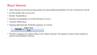 Bayes' theorem
• Bayes' theorem can be derived using product rule and conditional probability of event A with known event B:
• As from product rule we can write:
• P(A/B)= P(A|B) P(B) or
• Similarly, the probability of event B with known event A:
• • P(A/B)= P(BIA) P(A)
• Equating right hand side of both the equations, we will get:
• The above equation (a) is called as Bayes' rule or Bayes' theorem. This equation is basic of most modern Al
systems for probabilistic inference.
 