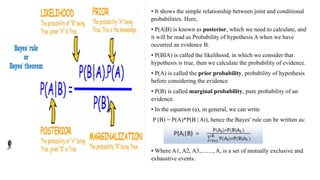 • It shows the simple relationship between joint and conditional
probabilities. Here,
• P(A|B) is known as posterior, which we need to calculate, and
it will be read as Probability of hypothesis A when we have
occurred an evidence B.
• P(BIA) is called the likelihood, in which we consider that
hypothesis is true, then we calculate the probability of evidence.
• P(A) is called the prior probability, probability of hypothesis
before considering the evidence
• P(B) is called marginal probability, pure probability of an
evidence.
• In the equation (a), in general, we can write
P (B) = P(A)*P(B | Ai), hence the Bayes' rule can be written as:
• Where A1, A2, A3,........, A, is a set of mutually exclusive and
exhaustive events.
 
